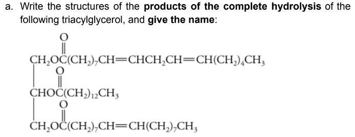 a. Write the structures of the products of the complete hydrolysis of the
following triacylglycerol, and give the name:
H,OČ(CH,),CH=CHCH,CH=CH(CH,),CH;
CHOČ(CH,),¿CH3
CH,OČ(CH,),CH=CH(CH,),CH,
