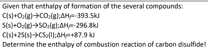 Given that enthalpy of formation of the several compounds:
C(s)+O2(g)>CO2(g);AH=-393.5kJ
S(s)+O2(g)→SO2(g);AH=-296.8kJ
C(s)+2S(s)→CS2(1);AH=+87.9 kJ
Determine the enthalpy of combustion reaction of carbon disulfide!
