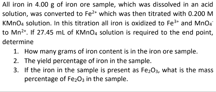 All iron in 4.00 g of iron ore sample, which was dissolved in an acid
solution, was converted to Fe2+ which was then titrated with 0.200 M
KMNO4 solution. In this titration all iron is oxidized to Fe3+ and MnO4
to Mn2+. If 27.45 mL of KMNO4 solution is required to the end point,
determine
1. How many grams of iron content is in the iron ore sample.
2. The yield percentage of iron in the sample.
3. If the iron in the sample is present as Fe2O3, what is the mass
percentage of Fe2O3 in the sample.
