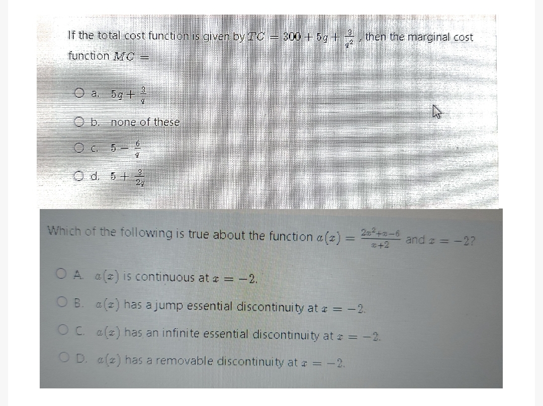 If the total cost function is given by TC = 300+5g + 2, then the marginal cost
function MC
Ⓒa. 5g +/ 3
O d. 5 + 2,
Which of the following is true about the function c
2x²+x-6
2+2
and = = -2?
A a() is continuous at * = -2.
B. a(z) has a jump essential discontinuity at = -2.
OC a(z) has an infinite essential discontinuity at * = -2
D. a(z) has a removable discontinuity at * = -2.
none of these