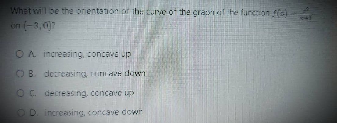 What will be the orientation of the curve of the graph of the function f(t) =
on (-3,0)?
A. increasing, concave up
B. decreasing, concave down
C. decreasing, concave up
D. increasing, concave down