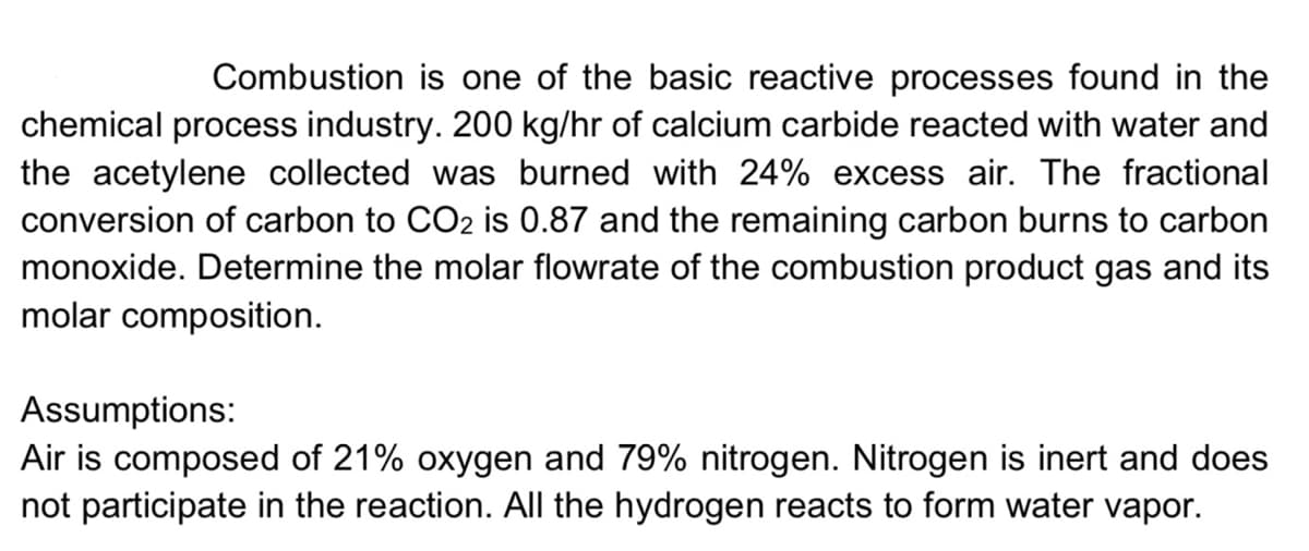 Combustion is one of the basic reactive processes found in the
chemical process industry. 200 kg/hr of calcium carbide reacted with water and
the acetylene collected was burned with 24% excess air. The fractional
conversion of carbon to CO2 is 0.87 and the remaining carbon burns to carbon
monoxide. Determine the molar flowrate of the combustion product gas and its
molar composition.
Assumptions:
Air is composed of 21% oxygen and 79% nitrogen. Nitrogen is inert and does
not participate in the reaction. All the hydrogen reacts to form water vapor.