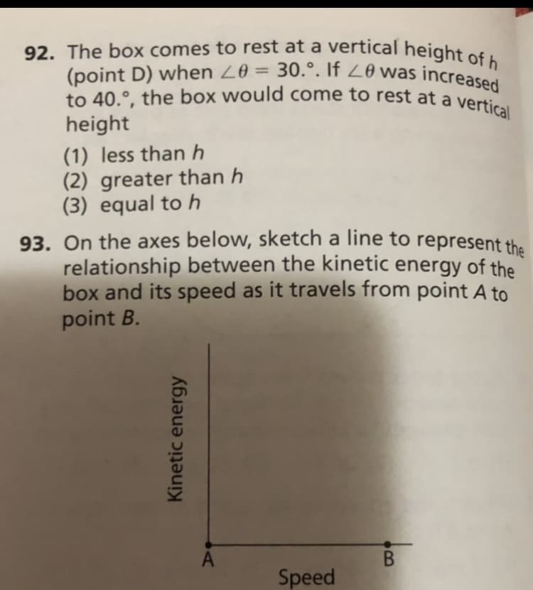 92. The box comes to rest at a vertical height of h
to 40.°, the box would come to rest at a vertical
(point D) when Z0 = 30.°. If 20 was increased
93. On the axes below, sketch a line to represent the
%3D
height
(1) less than h
(2) greater than h
(3) equal to h
93. On the axes below, sketch a line to represent the
relationship between the kinetic energy of the
box and its speed as it travels from point A to
point B.
Speed
Kinetic energy
