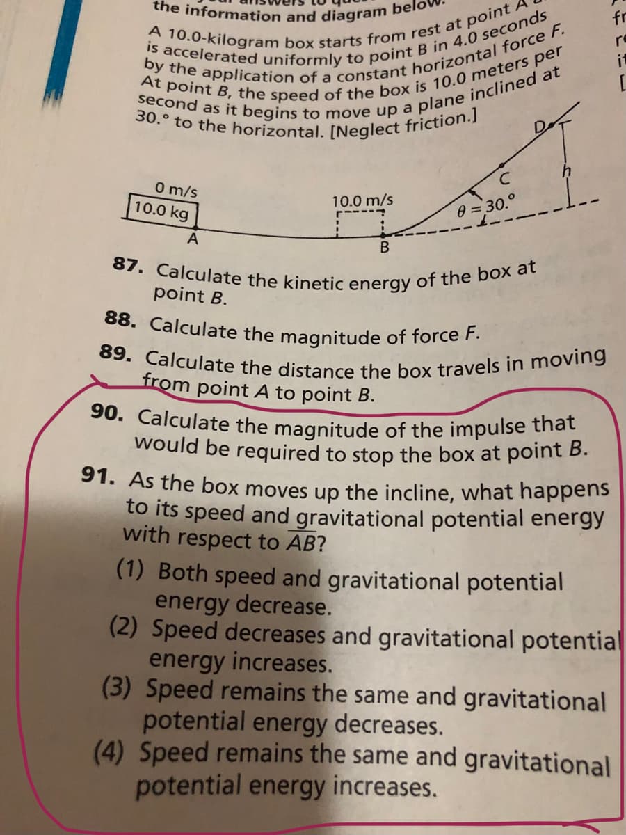 30.° to the horizontal. [Neglect friction.]
the information and diagram belo
87. Calculate the kinetic energy of the box at
89. Calculate the distance the box travels in moving
would be required to stop the box at point B.
90. Calculate the magnitude of the impulse that
88. Calculate the magnitude of force F.
fr
re
it
O m/s
10.0 kg
10.0 m/s
0 = 30.°
A
point B.
from point A to point B.
91. As the box moves up the incline, what happens
to its speed and gravitational potential energy
with respect to AB?
(1) Both speed and gravitational potential
energy decrease.
(2) Speed decreases and gravitational potential
energy increases.
(3) Speed remains the same and gravitational
potential energy decreases.
(4) Speed remains the same and gravitational
potential energy increases.
