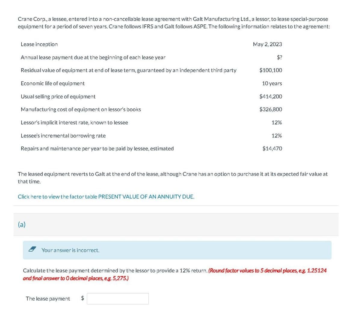 Crane Corp., a lessee, entered into a non-cancellable lease agreement with Galt Manufacturing Ltd., a lessor, to lease special-purpose
equipment for a period of seven years. Crane follows IFRS and Galt follows ASPE. The following information relates to the agreement:
Lease inception
Annual lease payment due at the beginning of each lease year
Residual value of equipment at end of lease term, guaranteed by an independent third party
Economic life of equipment
Usual selling price of equipment
Manufacturing cost of equipment on lessor's books
Lessor's implicit interest rate, known to lessee
Lessee's incremental borrowi rate
Repairs and maintenance per year to be paid by lessee, estimated
Click here to view the factor table PRESENT VALUE OF AN ANNUITY DUE.
Your answer is incorrect.
May 2, 2023
The lease payment
$?
$
$100,100
10 years
$414,200
$326,800
The leased equipment reverts to Galt at the end of the lease, although Crane has an option to purchase it at its expected fair value at
that time.
12%
12%
$14,470
Calculate the lease payment determined by the lessor to provide a 12% return. (Round factor values to 5 decimal places, e.g. 1.25124
and final answer to O decimal places, e.g. 5,275.)