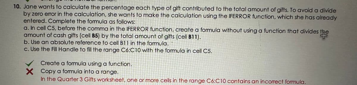 10. Jane wants to calculate the percentage each type of gift contributed to the total amount of gifts. To avoid a divide
by zero error in the calculation, she wants to make the calculation using the IFERROR function, which she has already
entered. Complete the formula as follows:
a. In cell C5, before the comma in the FERROR function, create a formula without using a function that divides the
amount of cash gifts (cell B5) by the total amount of gifts (cell B11).
b. Use an absolute reference to cell B11 in the formula.
c. Use the Fill Handle to fill the range C6:C10 with the formula in cell C5.
Create a formula using a function.
X Copy a formula into a range.
In the Quarter 3 Gifts worksheet, one or more cells in the range C6:C10 contains an incorrect formula.