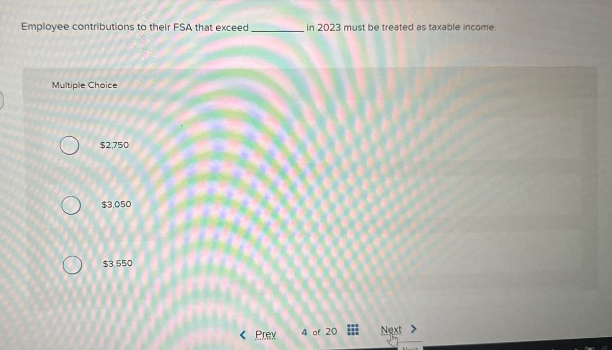 Employee contributions to their FSA that exceed
Multiple Choice
O
O
O
$2,750
$3,050
$3,550
< Prev
************
in 2023 must be treated as taxable income.
4 of 20
---
---
Next >
****** RES
Next