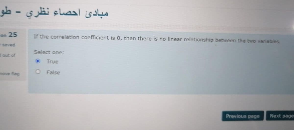 مبادئ احصاء نظري - طو
ion 25
If the correlation coefficient is 0, then there is no linear relationship between the two variables.
-saved
Select one:
d out of
True
move flag
O False
Previous page
Next page
