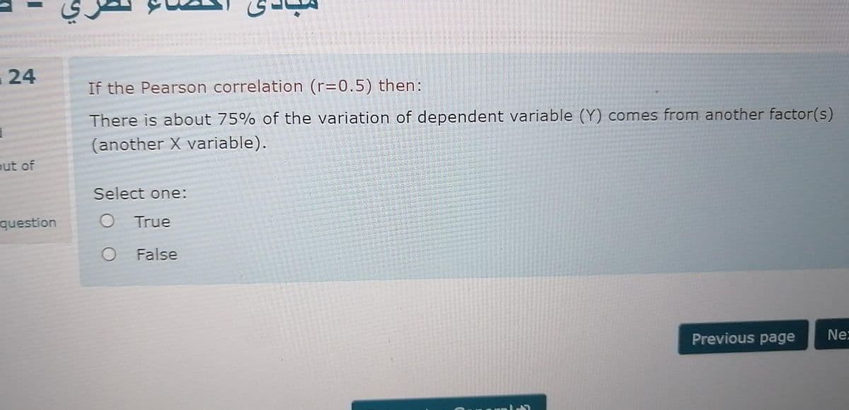 24
If the Pearson correlation (r=0.5) then:
There is about 75% of the variation of dependent variable (Y) comes from another factor(s)
(another X variable).
out of
Select one:
question
O True
False
Previous page
Ne:
