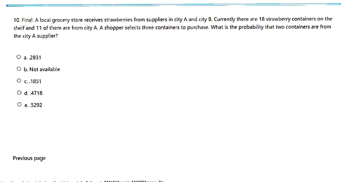 10. Final: A local grocery store receives strawberries from suppliers in city A and city B. Currently there are 18 strawberry containers on the
shelf and 11 of them are from city A. A shopper selects three containers to purchase. What is the probability that two containers are from
the city A supplier?
O a. .2831
O b. Not available
O c.1851
O d. 4718
O e.5292
Previous page
