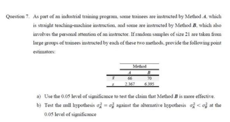 Question 7. As part of an industrial training program, some trainees are instructed by Method 4, which
is straight teaching-machine instruction, and some are instructed by Method B. which also
involves the personal attention of an instructor. If random sanmples of size 21 are taken from
large groups of trainees instructed by each of these two methods, provide the following point
estimators:
Method
B
66
70
2.367
6395
a) Use the 0.05 level of significance to test the claim that Method B is more effective.
b) Test the mull hypothesis of = of against the alternative hypothesis of < of at the
0.05 level of significance
