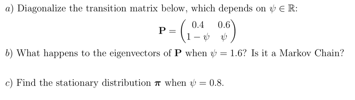 a) Diagonalize the transition matrix below, which depends on E R:
0.4
0.6
1 – ý b
b) What happens to the eigenvectors of P when w = 1.6? Is it a Markov Chain?
c) Find the stationary distribution 7 when y = 0.8.
