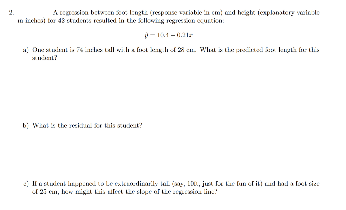 2.
A regression between foot length (response variable in cm) and height (explanatory variable
in inches) for 42 students resulted in the following regression equation:
10.4 + 0.21x
a) One student is 74 inches tall with a foot length of 28 cm. What is the predicted foot length for this
student?
b) What is the residual for this student?
c) If a student happened to be extraordinarily tall (say, 10ft, just for the fun of it) and had a foot size
of 25 cm, how might this affect the slope of the regression line?
