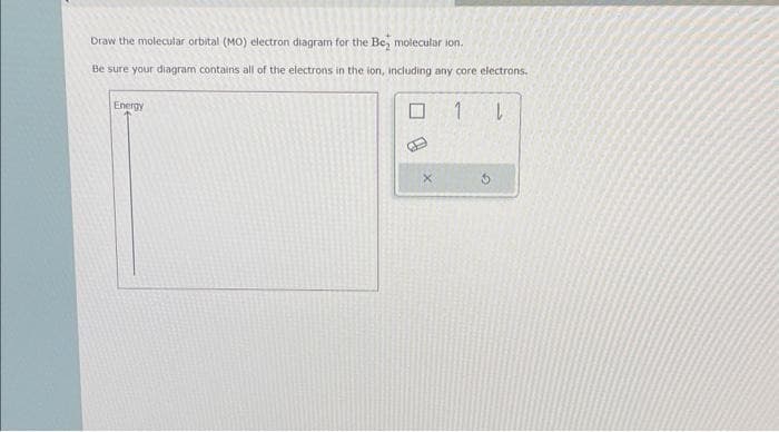 Draw the molecular orbital (MO) electron diagram for the Be, molecular ion.
Be sure your diagram contains all of the electrons in the ion, including any core electrons.
Energy
B
1 L