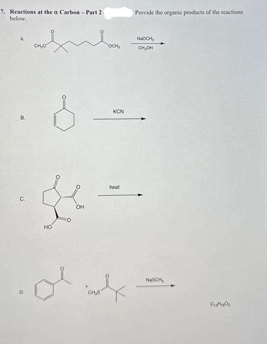 7. Reactions at the a Carbon - Part 2
below.
B.
C.
CH₂O
HO
OH
CH₂S
OCH₂
KCN
heat
Provide the organic products of the reactions
NaOCH,
CH₂OH
NaSCH,
C₁3H₁60₂