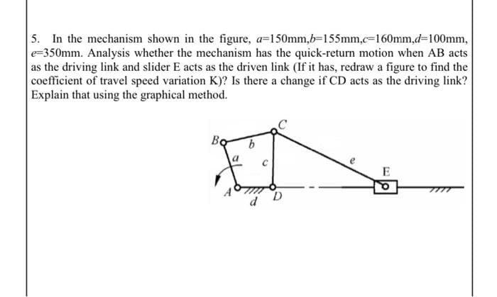 5. In the mechanism shown in the figure, a-150mm,b-155mm,c%3D160mm,d%3D100mm,
e=350mm. Analysis whether the mechanism has the quick-return motion when AB acts
as the driving link and slider E acts as the driven link (If it has, redraw a figure to find the
coefficient of travel speed variation K)? Is there a change if CD acts as the driving link?
Explain that using the graphical method.
Bo
e
E
D
