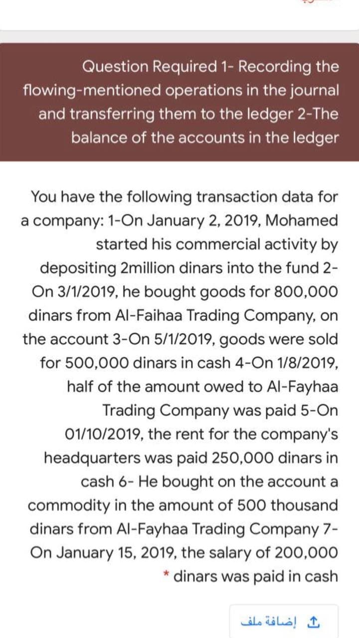 Question Required 1- Recording the
flowing-mentioned operations in the journal
and transferring them to the ledger 2-The
balance of the accounts in the ledger
You have the following transaction data for
a company: 1-On January 2, 2019, Mohamed
started his commercial activity by
depositing 2million dinars into the fund 2-
On 3/1/2019, he bought goods for 800,000
dinars from Al-Faihaa Trading Company, on
the account 3-On 5/1/2019, goods were sold
for 500,000 dinars in cash 4-On 1/8/2019,
half of the amount owed to Al-Fayhaa
Trading Company was paid 5-On
01/10/2019, the rent for the company's
headquarters was paid 250,000 dinars in
cash 6- He bought on the account a
commodity in the amount of 500 thousand
dinars from Al-Fayhaa Trading Company 7-
On January 15, 2019, the salary of 200,000
* dinars was paid in cash
إضافة ملف
