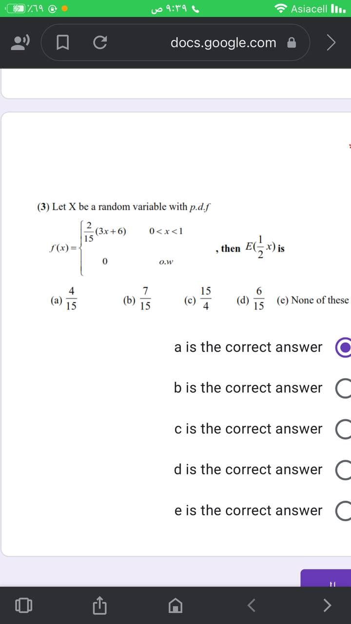 /79 @
uo 9:9
* Asiacell liı.
docs.google.com
(3) Let X be a random variable with p.d.f
(3x +6)
15
0 <x<1
f(x) = {
then E(-x) is
O.w
4
(a)
7
15
(b)
15
(c)
4
(d)
(e) None of these
15
a is the correct answer O
b is the correct answer C
c is the correct answer C
d is the correct answer
e is the correct answer
