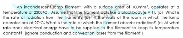 An incandescent lamp filament, with a surface area of 100mm2, operates at a
temperature of 2300°C. Assume that the filament acts like a blackbody(e = 1). (a) What is
the rate of radiation from the filament? (b) if the walls of the room in which the lamp
operates are at 27°C, What is the rate at which the filament absorbs radiation? (c) At what
rate does electrical energy have to be supplied to the filament to keep its temperature
constant? (Ignore conduction and convection losses from the filament.)
