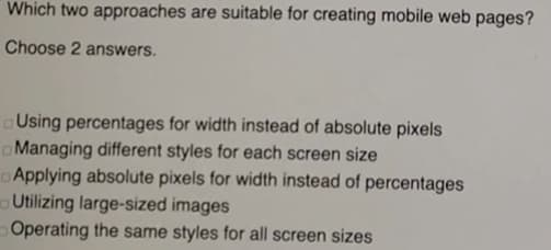 Which two approaches are suitable for creating mobile web pages?
Choose 2 answers.
Using percentages for width instead of absolute pixels
o Managing different styles for each screen size
Applying absolute pixels for width instead of percentages
o Utilizing large-sized images
Operating the same styles for all screen sizes
