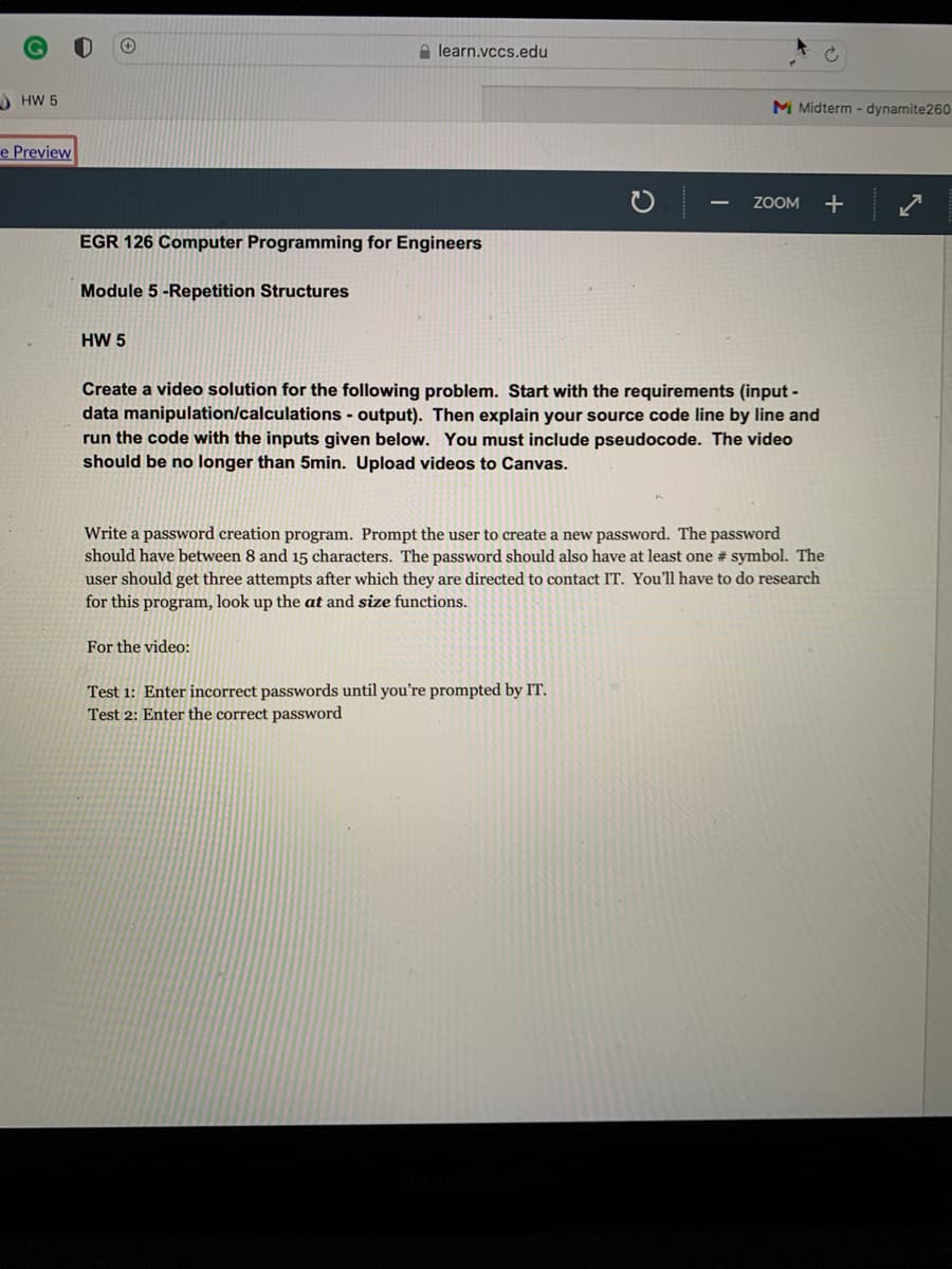 A learn.vccs.edu
HW 5
M Midterm - dynamite260
e Preview
ZOOM
EGR 126 Computer Programming for Engineers
Module 5 -Repetition Structures
HW 5
Create a video solution for the following problem. Start with the requirements (input -
data manipulation/calculations - output). Then explain your source code line by line and
run the code with the inputs given below. You must include pseudocode. The video
should be no longer than 5min. Upload videos to Canvas.
Write a password creation program. Prompt the user to create a new password. The password
should have between 8 and 15 characters. The password should also have at least one # symbol. The
user should get three attempts after which they are directed to contact IT. You'll have to do research
for this program, look up the at and size functions.
For the video:
Test 1: Enter incorrect passwords until you're prompted by IT.
Test 2: Enter the correct password
