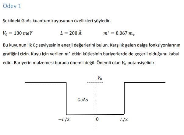 Ödev 1
Şekildeki GaAs kuantum kuyusunun özellikleri şöyledir.
Vo = 100 meV
L = 200 Å
m' = 0.067 me
Bu kuyunun ilk üç seviyesinin enerji değerlerini bulun. Karşılık gelen dalga fonksiyonlarının
grafiğini çizin. Kuyu için verilen m* etkin kütlesinin bariyerlerde de geçerli olduğunu kabul
edin. Bariyerin malzemesi burada önemli değil. Önemli olan Vo potansiyelidir.
Vo
GaAs
-L/2
L/2
