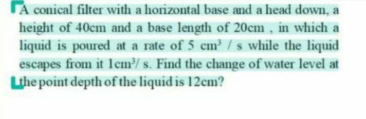 TA conical filter with a horizontal base and a head down, a
height of 40cm and a base length of 20cm , in which a
liquid is poured at a rate of 5 cm /s while the liquid
escapes from it 1cm/ s. Find the change of water level at
Lihe point depth of the liquid is 12cm?
