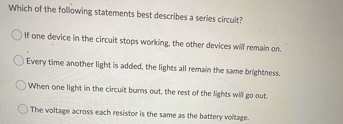 Which of the following statements best describes a series circuit?
O If one device in the circuit stops working, the other devices will remain on.
Every time another light is added, the lights all remain the same brightness.
O When one light in the circuit burns out, the rest of the lights will go out.
The voltage across each resistor is the same as the battery voltage.
