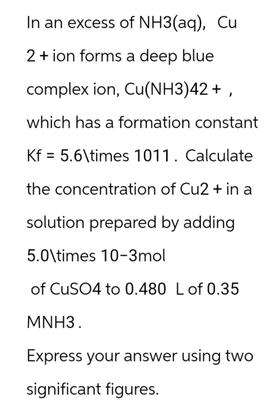 In an excess of NH3(aq), Cu
2+ ion forms a deep blue
complex ion, Cu(NH3)42+,
which has a formation constant
Kf 5.6\times 1011. Calculate
the concentration of Cu2+ in a
solution prepared by adding
5.0\times 10-3mol
of CuSO4 to 0.480 L of 0.35
MNH3.
Express your answer using two
significant figures.