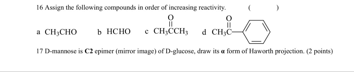 16 Assign the following compounds in order of increasing reactivity.
유
a CH3CHO
b HCHO
C CH3CCH3
d CH3C-
17 D-mannose is C2 epimer (mirror image) of D-glucose, draw its a form of Haworth projection. (2 points)
