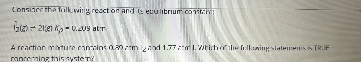 Consider the following reaction and its equilibrium constant:
12(g) 21(g) Kp = 0.209 atm
A reaction mixture contains 0.89 atm 12 and 1.77 atm I. Which of the following statements is TRUE
concerning this system?