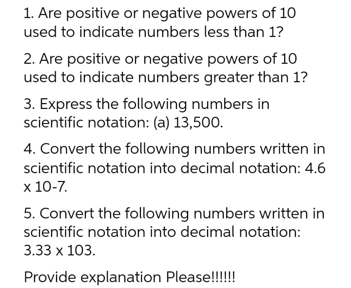 1. Are positive or negative powers of 10
used to indicate numbers less than 1?
2. Are positive or negative powers of 10
used to indicate numbers greater than 1?
3. Express the following numbers in
scientific notation: (a) 13,500.
4. Convert the following numbers written in
scientific notation into decimal notation: 4.6
х 10-7.
5. Convert the following numbers written in
scientific notation into decimal notation:
3.33 x 103.
Provide explanation Please!!!!!
