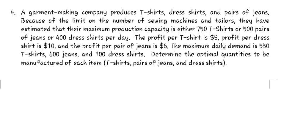 4. A garment-making company produces T-shirts, dress shirts, and pairs of jeans.
Because of the limit on the number of sewing machines and tailors, they have
estimated that their maximum production capacity is either 750 T-Shirts or 500 pairs
of jeans or 400 dress shirts per day. The profit per T-shirt is $5, profit per dress
shirt is $10, and the profit per pair of jeans is $6. The maximum daily demand is 550
T-shirts, 600 jeans, and 100 dress shirts. Determine the optimal quantities to be
manufactured of each item (T-shirts, pairs of jeans, and dress shirts).