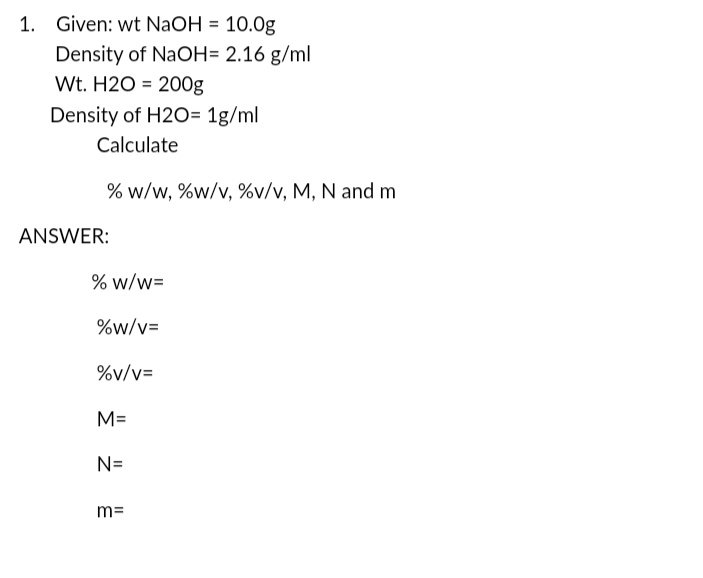 1. Given: wt NaOH = 10.0g
Density of NaOH= 2.16 g/ml
Wt. H2O = 200g
Density of H2O= 1g/ml
Calculate
% w/w, %w/v, %v/v, M, N and m
ANSWER:
% w/w=
%w/v=
%v/v=
M=
N=
m=
