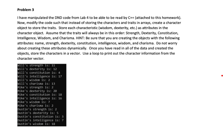 Problem 3
I have manipulated the DND code from Lab 4 to be able to be read by C++ (attached to this homework).
Now, modify the code such that instead of storing the characters and traits in arrays, create a character
object to store the traits. Store each characteristic (wisdom, dexterity, etc.) as attributes in the
character object. Assume that the traits will always be in this order: Strength, Dexterity, Constitution,
Intelligence, Wisdom, and Charisma. HINT: Be sure that you are creating the objects with the following
attributes: name, strength, dexterity, constitution, intelligence, wisdom, and charisma. Do not worry
about creating these attributes dynamically. Once you have read in all of the data and created the
objects, store the characters in a vector. Use a loop to print out the character information from the
character vector.
Will's strength is: 11
Will's dexterity is: 12
Will's constitution is: 4
Will's intelligence is: 17
Will's wisdom is: 2
Will's charisma is: 13
Mike's strength is: 2
Mike's dexterity is: 20
Mike's constitution is: 18
Mike's intelligence is: 16
Mike's wisdom is: 7
Mike's charisma is: 2
Dustin's strength is: 2
Dustin's dexterity is: 5
Dustin's constitution is: 3
Dustin's intelligence is: 7
Dustin's wisdom is: 18