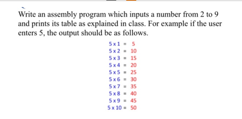 Write an assembly program which inputs a number from 2 to 9
and prints its table as explained in class. For example if the user
enters 5, the output should be as follows.
5x1 = 5
5x2 = 10
5x3 = 15
5x4 = 20
5x5 = 25
5x6 = 30
5x7 = 35
5x8= 40
5x9 = 45
5 x 10 =
50