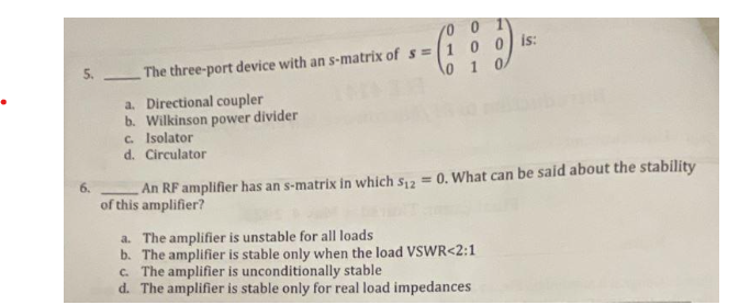 The three-port device with an s-matrix of s=
14
a. Directional coupler
b. Wilkinson power divider
c. Isolator
d. Circulator
/0 0 1
1 0 0 is:
0
1 0/
An RF amplifier has an s-matrix in which S₁2 = 0. What can be said about the stability
of this amplifier?
a. The amplifier is unstable for all loads
b. The amplifier is stable only when the load VSWR<2:1
c. The amplifier is unconditionally stable
d. The amplifier is stable only for real load impedances