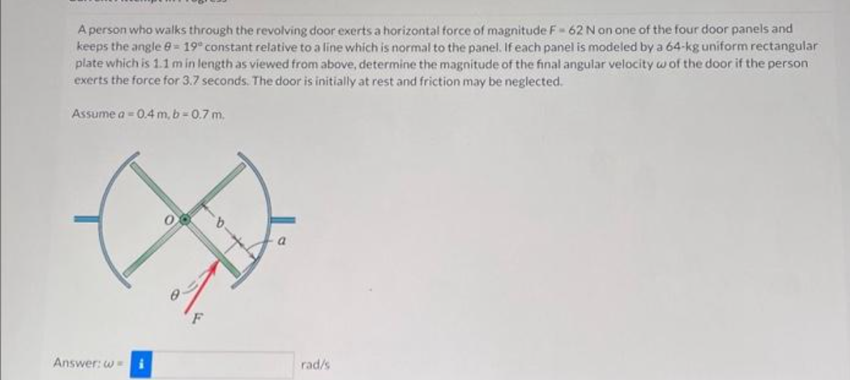 A person who walks through the revolving door exerts a horizontal force of magnitude F-62 N on one of the four door panels and
keeps the angle 8 = 19° constant relative to a line which is normal to the panel. If each panel is modeled by a 64-kg uniform rectangular
plate which is 1.1 m in length as viewed from above, determine the magnitude of the final angular velocity w of the door if the person
exerts the force for 3.7 seconds. The door is initially at rest and friction may be neglected.
Assume a = 0.4 m, b=0.7 m.
Answer: w= i
F
rad/s