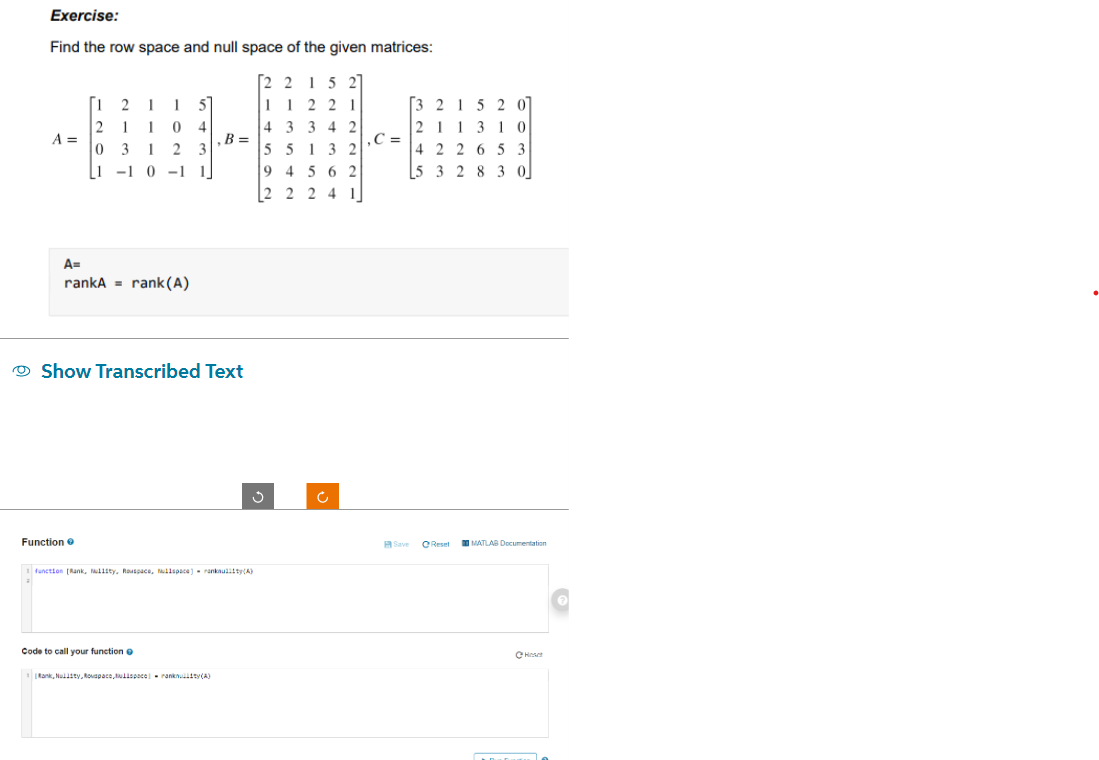 Exercise:
Find the row space and null space of the given matrices:
[22152]
11221
43342
55132
94562
2 2 2 4 1
A =
[12115]
2 1 1 0 4
03 123
1-1 0-1 1
A=
rankA rank (A)
Function
Show Transcribed Text
B =
1 function [Rank, Mullity, Rouspace, Mullspace) ranksuliit(A)
Code to call your function o
Rank, Nulisty, Rovspace,ulispace-ranklity(A)
Ć
,C=
[3 2 1 5 2 07
211310
4 2 2 6 5 3
5 3 2 8 3 0
Save
Reset
MATLAB Documentation
Hose