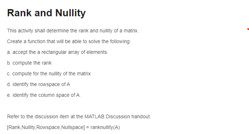 Rank and Nullity
This activity shall determine the rank and nullity of a matrix.
Create a function that will be able to solve the following:
a. accept the a rectangular array of elements.
b. compute the rank
c. compute for the nullity of the matrix
d. identify the rowspace of A
e. identify the column space of A.
Refer to the discussion item at the MATLAB Discussion handout.
[Rank, Nullity, Rowspace, Nullspace] = ranknullity(A)