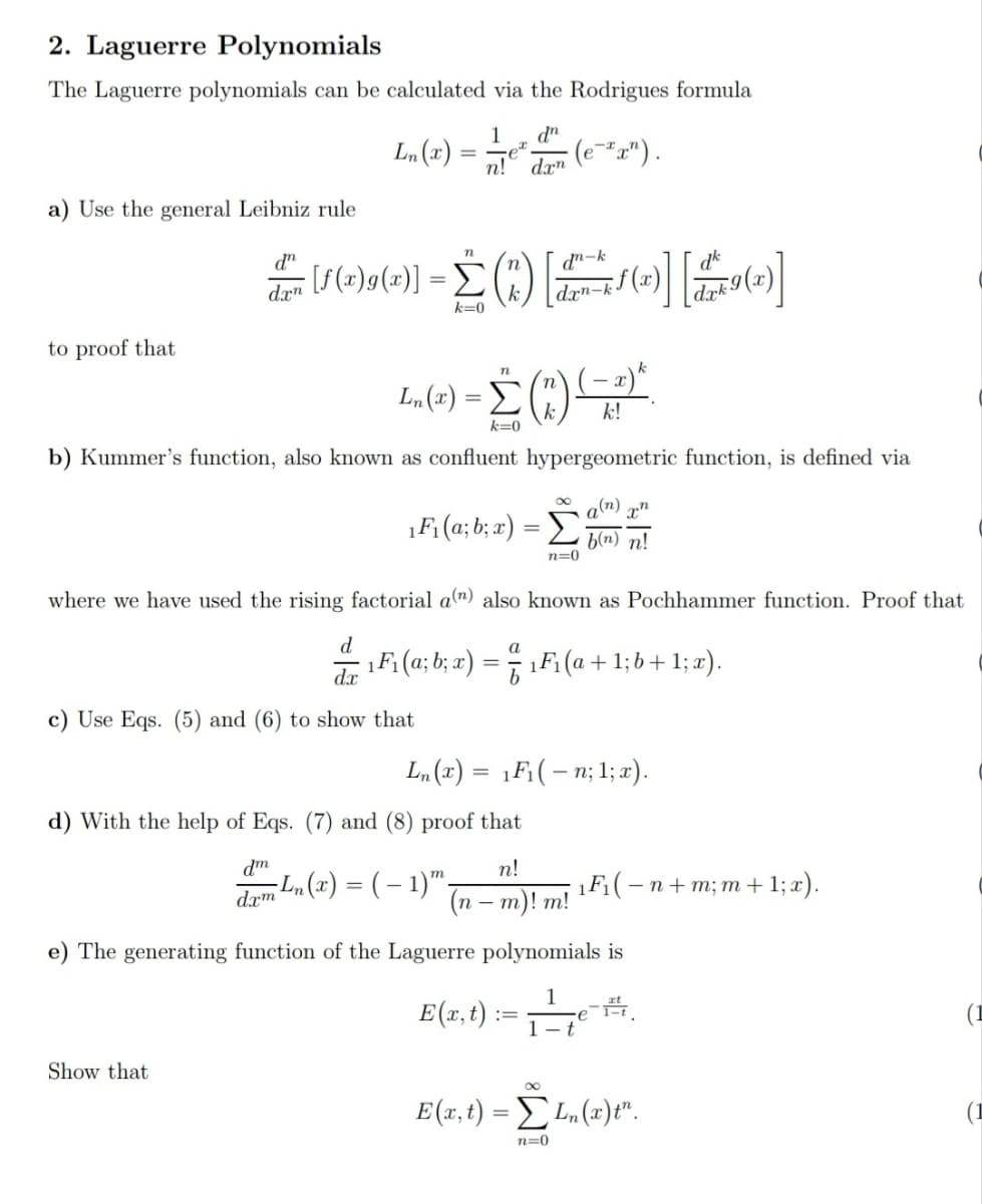 2. Laguerre Polynomials
The Laguerre polynomials can be calculated via the Rodrigues formula
dn
(e-*r") .
1
(x) "7
n! dæn
a) Use the general Leibniz rule
d"
S(z)9(2)] = )
dn-k
dk
dr"
drn-k (.
k=0
to proof that
(- x)*
k
Ln(z) %3D Σ
k!
k=0
b) Kummer's function, also known as confluent hypergeometric function, is defined via
q(n)
1F; (a; b; x) = D
b(n) n!
n=0
where we have used the rising factorial a") also known as Pochhammer function. Proof that
d
d F: (a; b; x) = 7 1F (a + 1; b+ 1; x).
a
%3D
c) Use Eqs. (5) and (6) to show that
Ln (x) = 1F;(– n; 1; x).
d) With the help of Eqs. (7) and (8) proof that
dm
n!
dæm Ln (x) = ( – 1)™,
(n
1Fi(- n+ m; m +1; x).
m)! m!
-
e) The generating function of the Laguerre polynomials is
E(1.t) := .
-e
1- t
(1
Show that
E(x,t) = L (x)t".
(1
n=0
