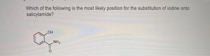 Which of the following is the most likely position for the substitution of iodine onto
salicylamide?
OH
NH2
