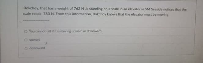 Bokchoy, that has a weight of 762 N is standing on a scale in an elevator in SM Seaside notices that the
scale reads 780 N. From this information, Bokchoy knows that the elevator must be moving
O You cannot tell if it is moving upward or downward.
O upward
O downward
