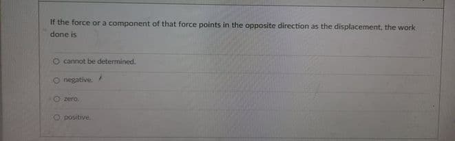 If the force or a component of that force points in the opposite direction as the displacement, the work
done is
O cannot be determined.
O negative.
O zero.
Opositive.
