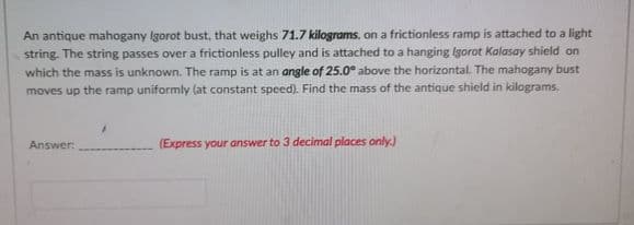 An antique mahogany Igorot bust, that weighs 71.7 kilograms, on a frictionless ramp is attached to a light
string. The string passes over a frictionless pulley and is attached to a hanging gorot Kalasay shield on
which the mass is unknown. The ramp is at an angle of 25.0° above the horizontal. The mahogany bust
moves up the ramp uniformly (at constant speed). Find the mass of the antique shield in kilograms.
Answer:
(Express your answer to 3 decimal places only.)
