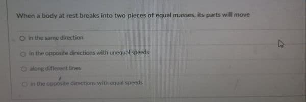 When a body at rest breaks into two pieces of equal masses, its parts will move
O in the same direction
O in the opposite directions with unequal speeds
O along different lines
in the opposite directions with equal speeds
