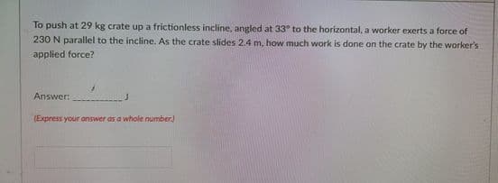 To push at 29 kg crate up a frictionless incline, angled at 33° to the horizontal, a worker exerts a force of
230 N parallel to the incline. As the crate slides 2.4 m, how much work is done on the crate by the worker's
applied force?
Answer:
(Express your answer as a whole number)
