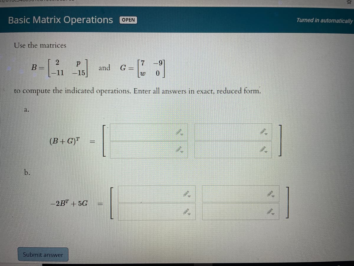 Basic Matrix Operations OPEN
Turned in automatically
Use the matrices
7.
G =
B =
and
11 -15]
to compute the indicated operations. Enter all answers in exact, reduced form.
a.
(B+G)"
b.
-2B" + 5G
Submit answer
