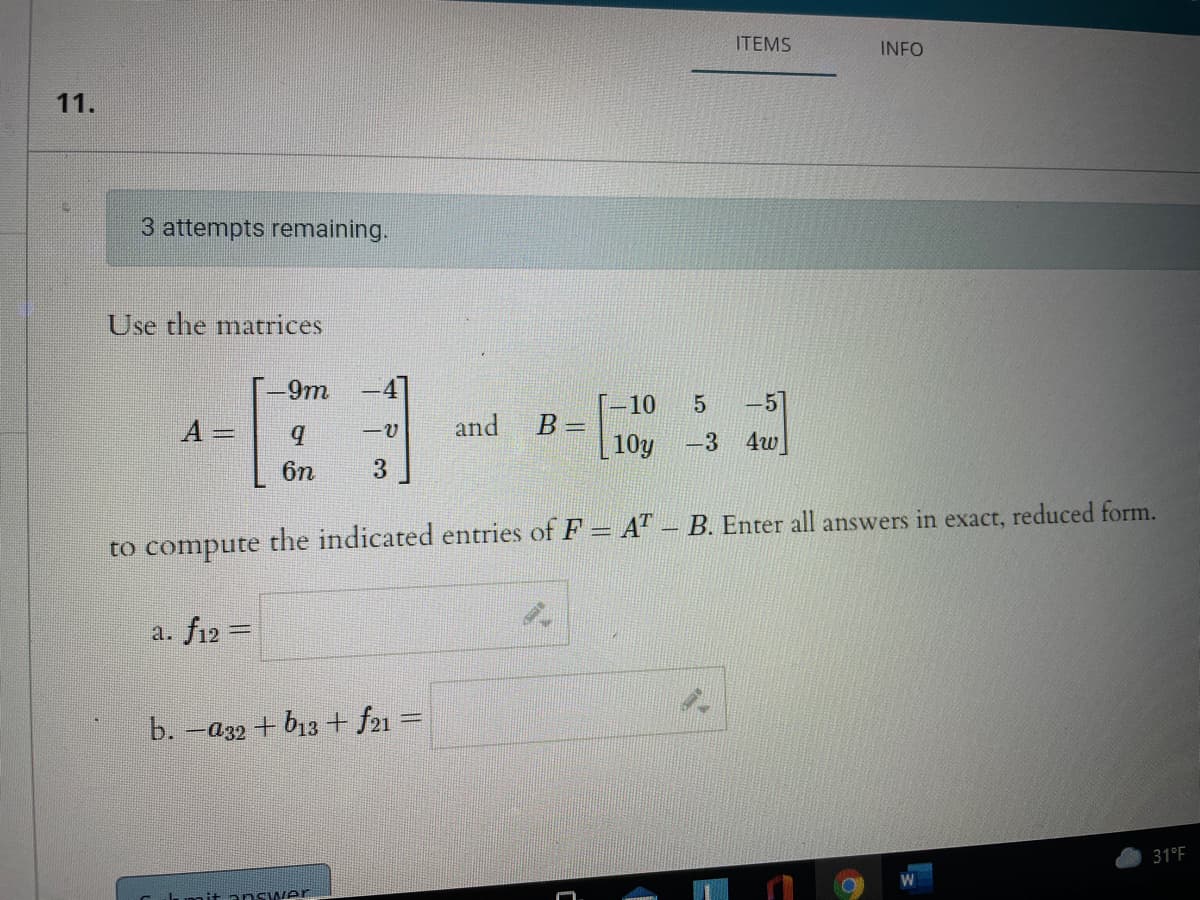 ITEMS
INFO
11.
3 attempts remaining.
Use the matrices
-9m
-4
-10
5
-5
and
B =
10y
A%3D
-3
4w
6n
to compute the indicated entries of F = A - B. Enter all answers in exact, reduced form.
a. f12 =
b. -a32 + b13+ f21 =
31°F
Cumitanswer
