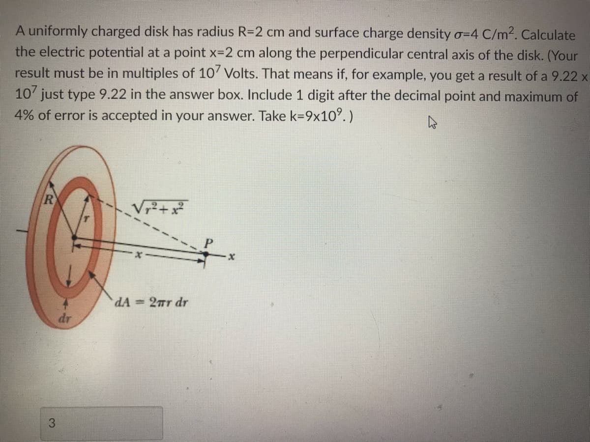 A uniformly charged disk has radius R=2 cm and surface charge density o=4 C/m2. Calculate
the electric potential at a point x-2 cm along the perpendicular central axis of the disk. (Your
result must be in multiples of 10' Volts. That means if, for example, you get a result of a 9.22 x
10' just type 9.22 in the answer box. Include 1 digit after the decimal point and maximum of
4% of error is accepted in your answer. Take k=9x10°.)
R
V+x
dA = 2Tr dr
dr
3
